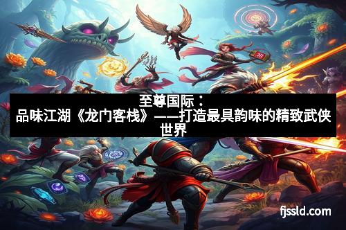 至尊国际：品味江湖《龙门客栈》——打造最具韵味的精致武侠世界