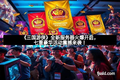 《三国游侠》全新服务器火爆开启，七重豪华活动震撼来袭！