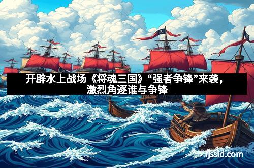 开辟水上战场《将魂三国》“强者争锋”来袭，激烈角逐谁与争锋