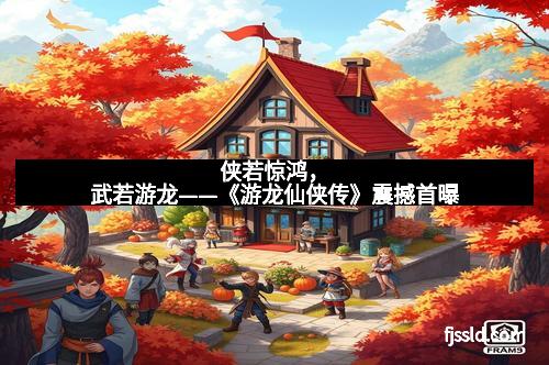 侠若惊鸿，武若游龙——《游龙仙侠传》震撼首曝